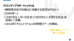 クリエイティブサポートレッツとは​
静岡県浜松市を拠点に活動する認定NPO法人​

(2000年~)​

「さまざまな人がいる社会」「さまざまな人が混ざる社会」を目指して活動​

2016年「タイムトラベル100時間ツアー」を開始。​
